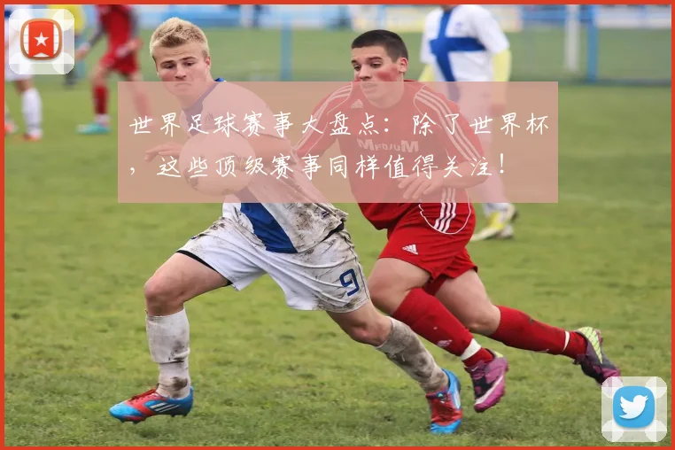 世界足球赛事大盘点：除了世界杯，这些顶级赛事同样值得关注！