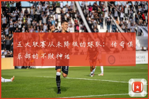 五大联赛从未降级的球队:传奇俱乐部的不败神话