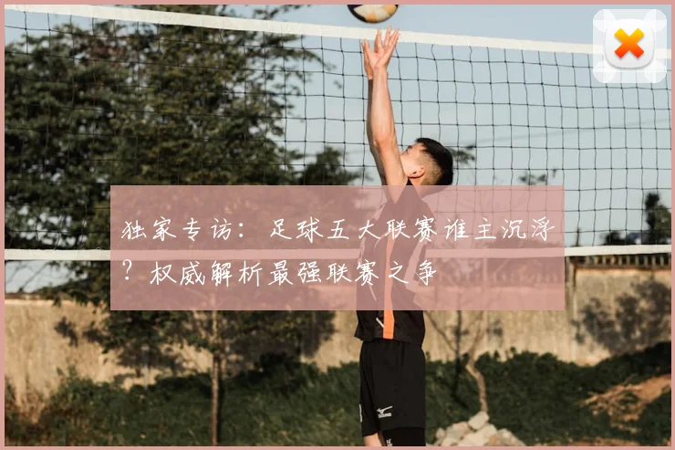 独家专访:足球五大联赛谁主沉浮?权威解析最强联赛之争