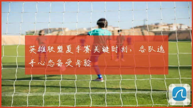 英雄联盟夏季赛关键时刻,各队选手心态备受考验