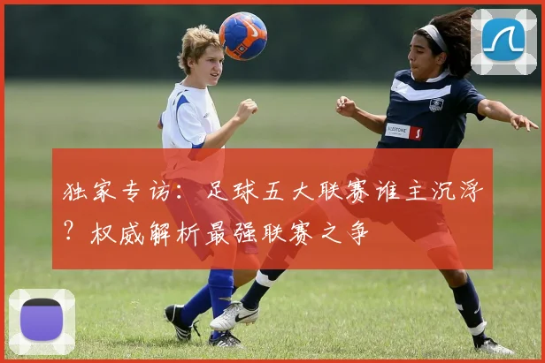 独家专访:足球五大联赛谁主沉浮?权威解析最强联赛之争