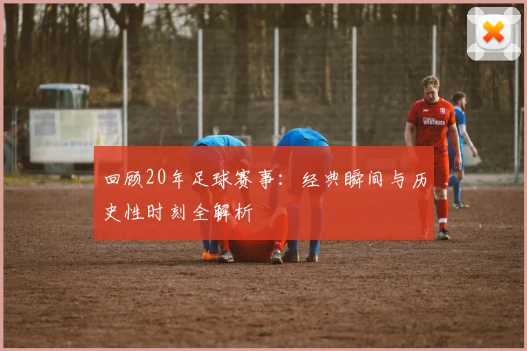 回顾20年足球赛事：经典瞬间与历史性时刻全解析