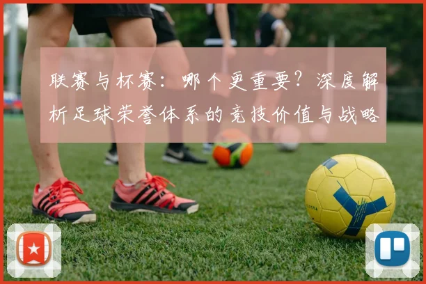 联赛与杯赛：哪个更重要？深度解析足球荣誉体系的竞技价值与战略意义
