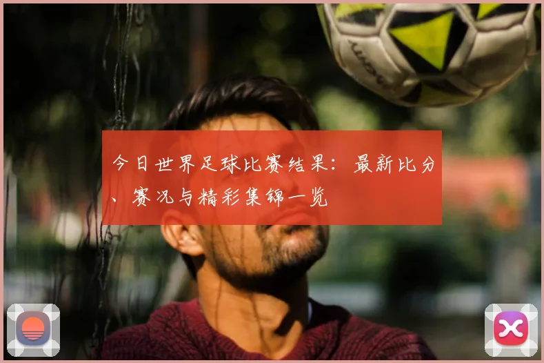 今日世界足球比赛结果:最新比分、赛况与精彩集锦一览