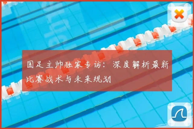 国足主帅独家专访:深度解析最新比赛战术与未来规划