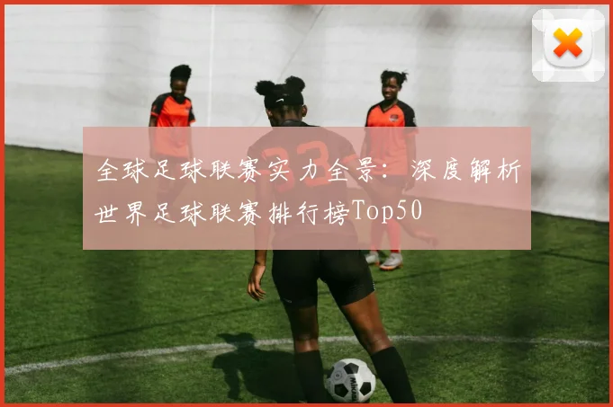 全球足球联赛实力全景:深度解析世界足球联赛排行榜Top50