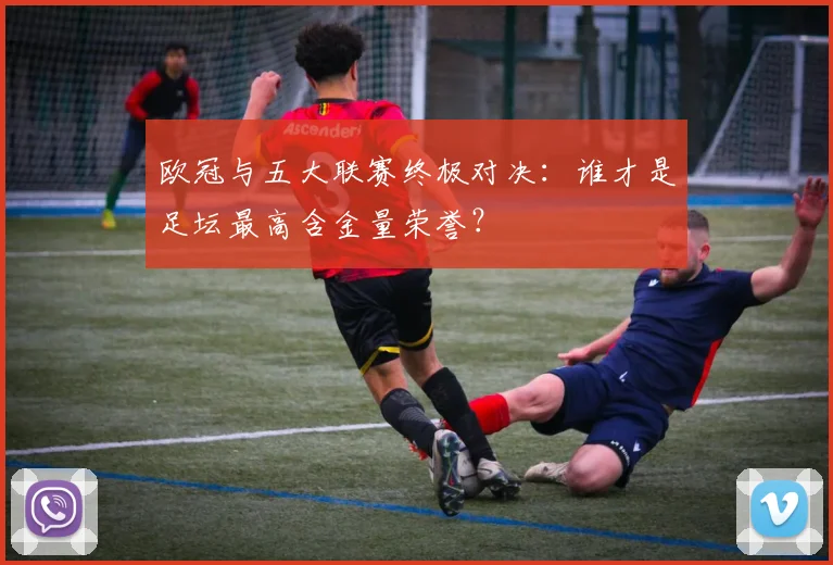 欧冠与五大联赛终极对决：谁才是足坛最高含金量荣誉？